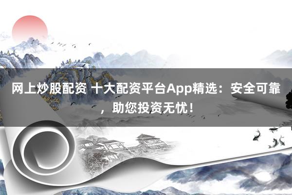 网上炒股配资 十大配资平台App精选：安全可靠，助您投资无忧！
