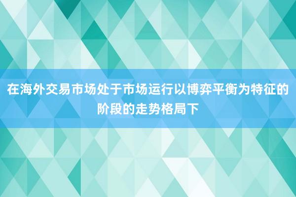 在海外交易市场处于市场运行以博弈平衡为特征的阶段的走势格局下