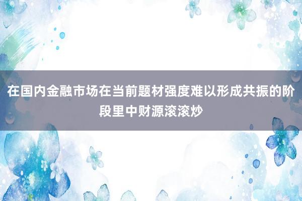 在国内金融市场在当前题材强度难以形成共振的阶段里中财源滚滚炒