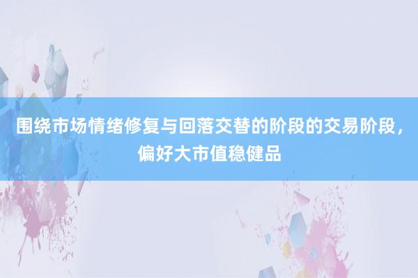 围绕市场情绪修复与回落交替的阶段的交易阶段,偏好大市值稳健品