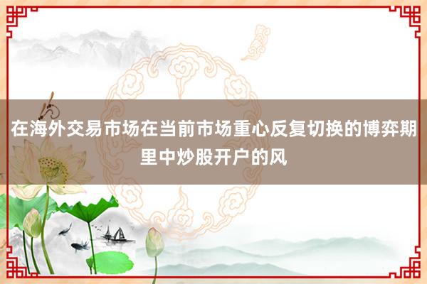 在海外交易市场在当前市场重心反复切换的博弈期里中炒股开户的风
