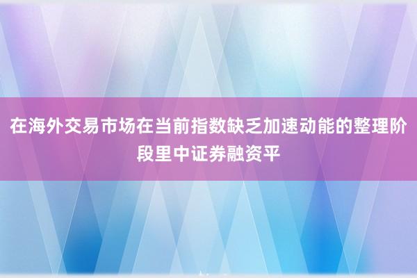 在海外交易市场在当前指数缺乏加速动能的整理阶段里中证券融资平