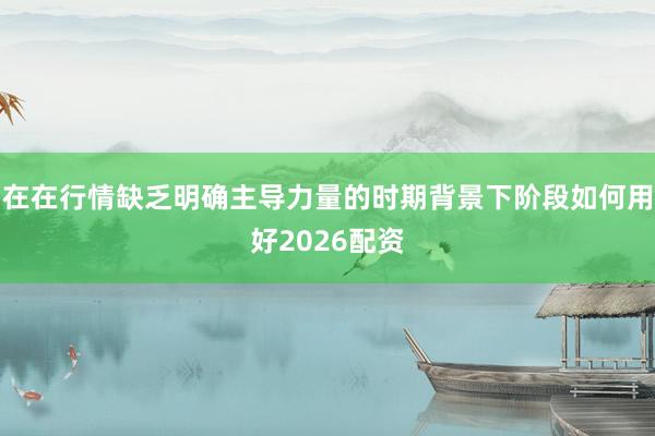 在在行情缺乏明确主导力量的时期背景下阶段如何用好2026配资