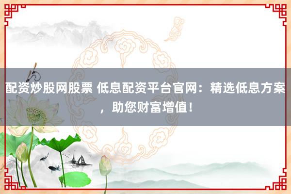 配资炒股网股票 低息配资平台官网：精选低息方案，助您财富增值！
