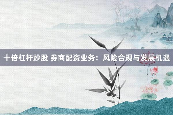 十倍杠杆炒股 券商配资业务：风险合规与发展机遇
