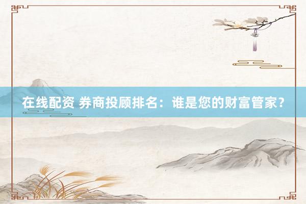 在线配资 券商投顾排名:谁是您的财富管家?