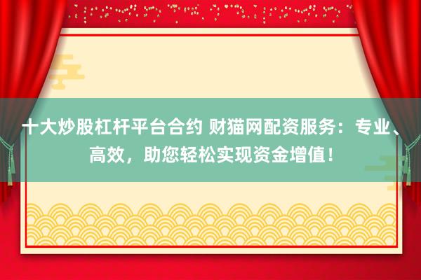 十大炒股杠杆平台合约 财猫网配资服务:专业、高效,助您轻松实现资金增值!