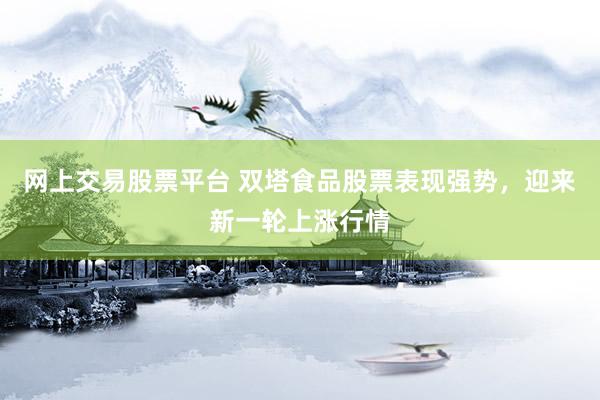 网上交易股票平台 双塔食品股票表现强势，迎来新一轮上涨行情