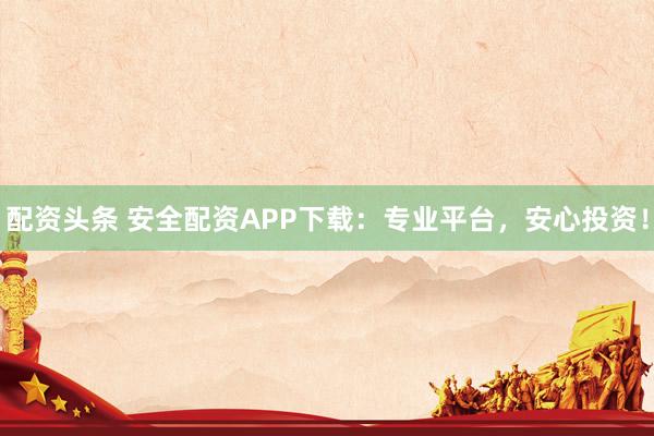 配资头条 安全配资APP下载：专业平台，安心投资！