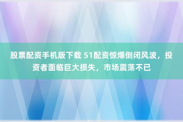 股票配资手机版下载 51配资惊爆倒闭风波,投资者面临巨大损失,市场震荡不已