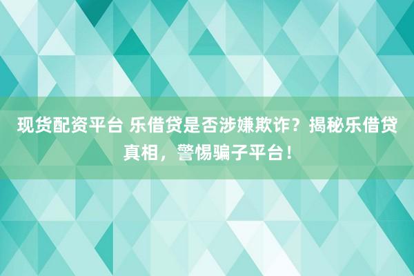 现货配资平台 乐借贷是否涉嫌欺诈?揭秘乐借贷真相,警惕骗子平台!