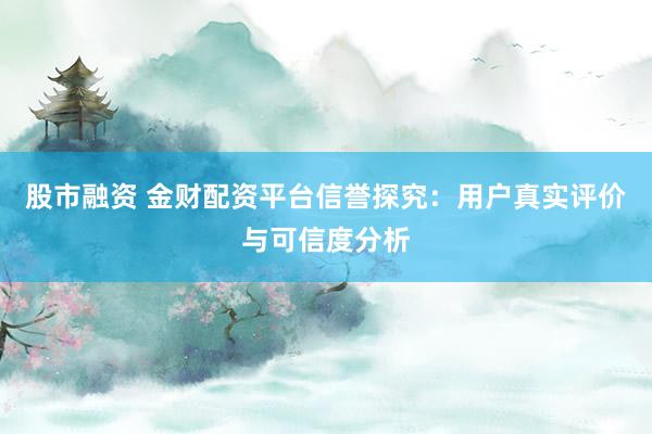 股市融资 金财配资平台信誉探究：用户真实评价与可信度分析