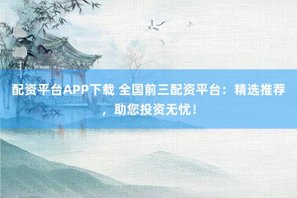 配资平台APP下载 全国前三配资平台：精选推荐，助您投资无忧！