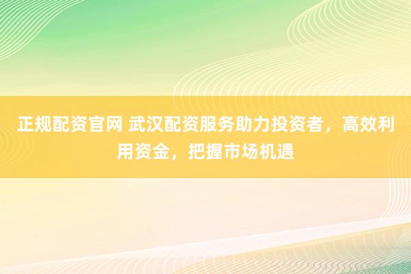 正规配资官网 武汉配资服务助力投资者，高效利用资金，把握市场机遇