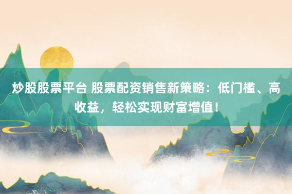 炒股股票平台 股票配资销售新策略：低门槛、高收益，轻松实现财富增值！