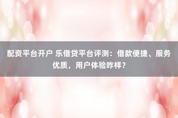 配资平台开户 乐借贷平台评测：借款便捷、服务优质，用户体验咋样？