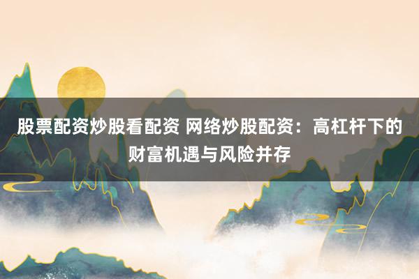 股票配资炒股看配资 网络炒股配资：高杠杆下的财富机遇与风险并存