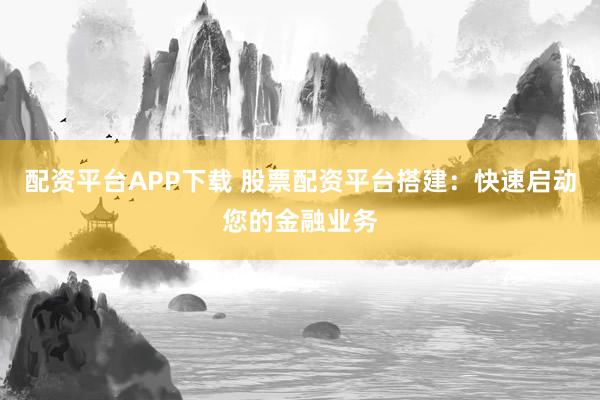 配资平台APP下载 股票配资平台搭建：快速启动您的金融业务