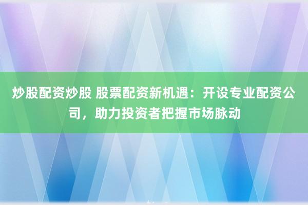 炒股配资炒股 股票配资新机遇:开设专业配资公司,助力投资者把握市场脉动