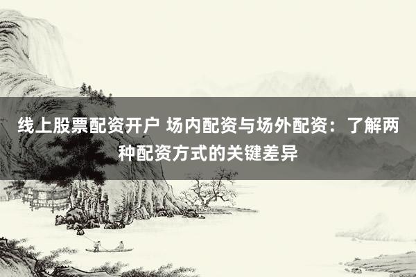 线上股票配资开户 场内配资与场外配资：了解两种配资方式的关键差异