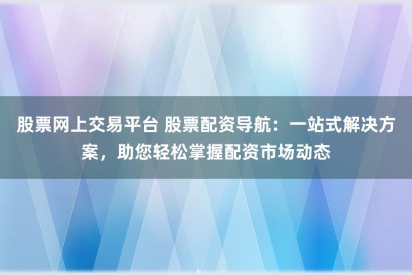 股票网上交易平台 股票配资导航：一站式解决方案，助您轻松掌握配资市场动态