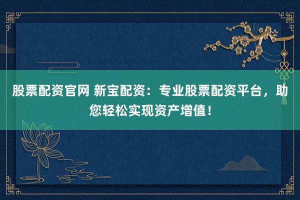 股票配资官网 新宝配资：专业股票配资平台，助您轻松实现资产增值！