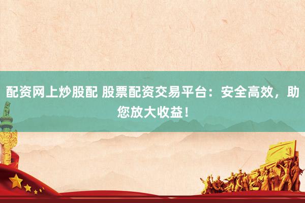 配资网上炒股配 股票配资交易平台：安全高效，助您放大收益！