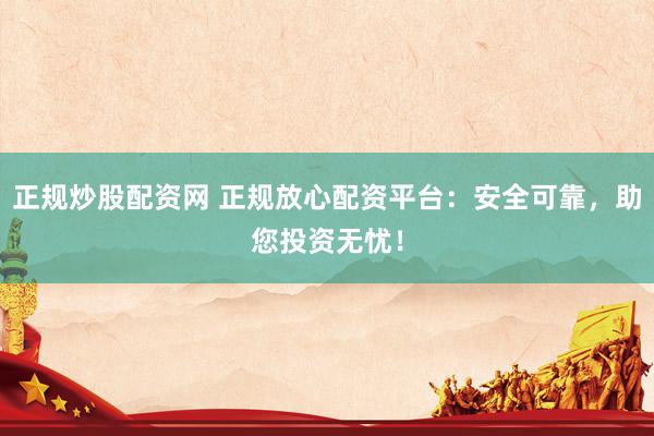 正规炒股配资网 正规放心配资平台：安全可靠，助您投资无忧！