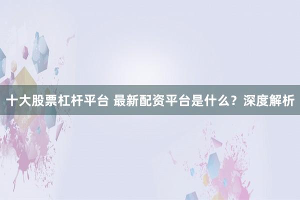 十大股票杠杆平台 最新配资平台是什么？深度解析