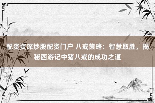 配资资深炒股配资门户 八戒策略：智慧取胜，揭秘西游记中猪八戒的成功之道