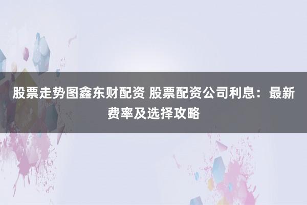股票走势图鑫东财配资 股票配资公司利息：最新费率及选择攻略