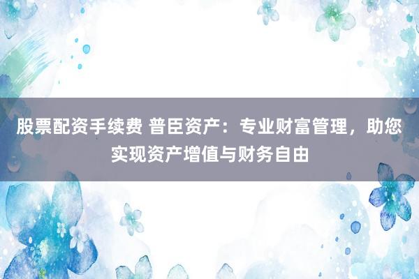 股票配资手续费 普臣资产:专业财富管理,助您实现资产增值与财务自由