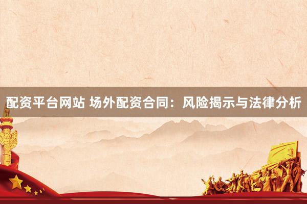 配资平台网站 场外配资合同：风险揭示与法律分析