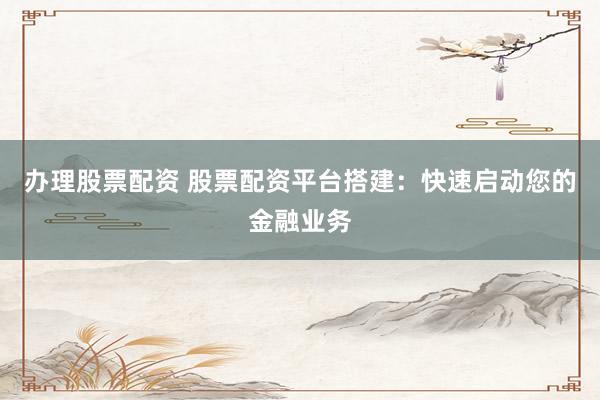 办理股票配资 股票配资平台搭建：快速启动您的金融业务