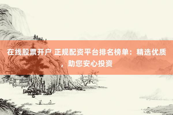 在线股票开户 正规配资平台排名榜单：精选优质，助您安心投资