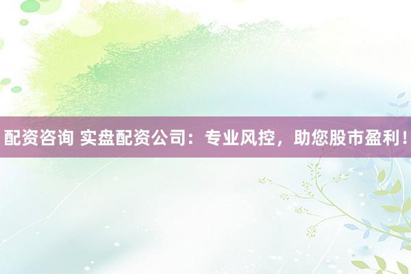 配资咨询 实盘配资公司：专业风控，助您股市盈利！
