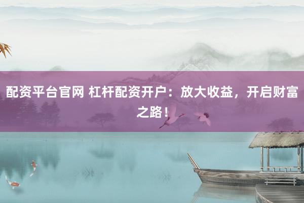 配资平台官网 杠杆配资开户：放大收益，开启财富之路！