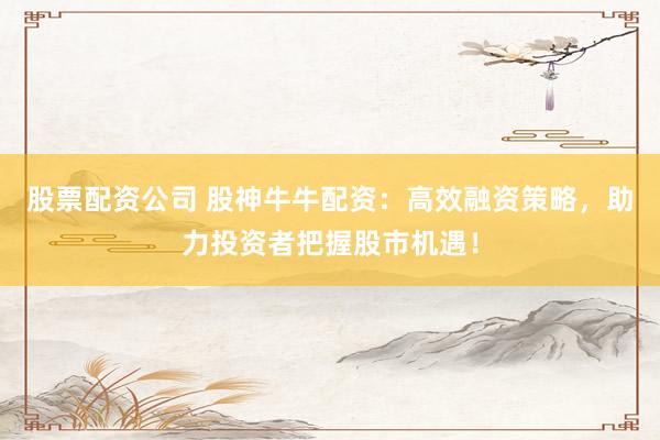 股票配资公司 股神牛牛配资：高效融资策略，助力投资者把握股市机遇！