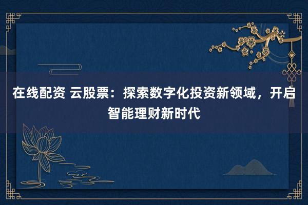 在线配资 云股票：探索数字化投资新领域，开启智能理财新时代