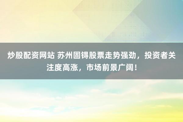 炒股配资网站 苏州固锝股票走势强劲，投资者关注度高涨，市场前景广阔！