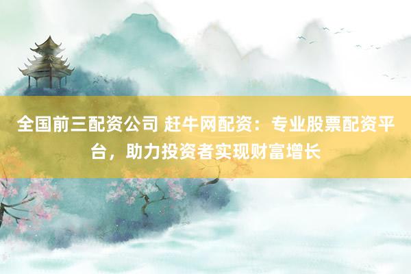 全国前三配资公司 赶牛网配资:专业股票配资平台,助力投资者实现财富增长
