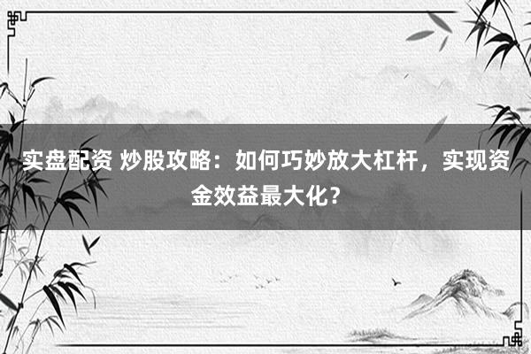 实盘配资 炒股攻略：如何巧妙放大杠杆，实现资金效益最大化？
