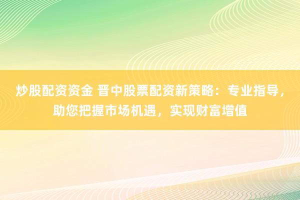 炒股配资资金 晋中股票配资新策略：专业指导，助您把握市场机遇，实现财富增值
