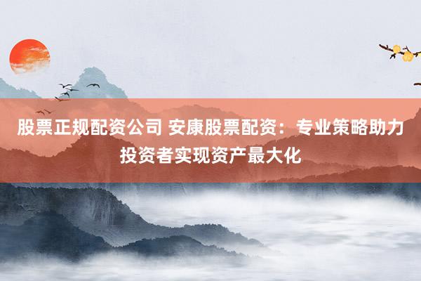 股票正规配资公司 安康股票配资：专业策略助力投资者实现资产最大化