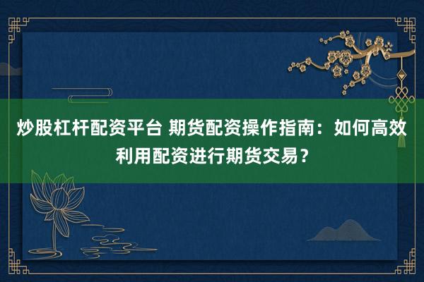 炒股杠杆配资平台 期货配资操作指南：如何高效利用配资进行期货交易？