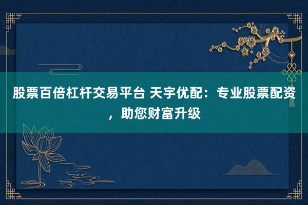 股票百倍杠杆交易平台 天宇优配：专业股票配资，助您财富升级