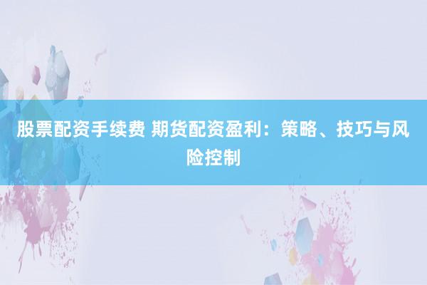 股票配资手续费 期货配资盈利：策略、技巧与风险控制