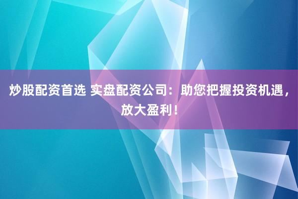 炒股配资首选 实盘配资公司：助您把握投资机遇，放大盈利！