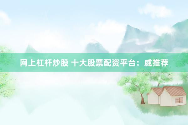 网上杠杆炒股 十大股票配资平台：威推荐
