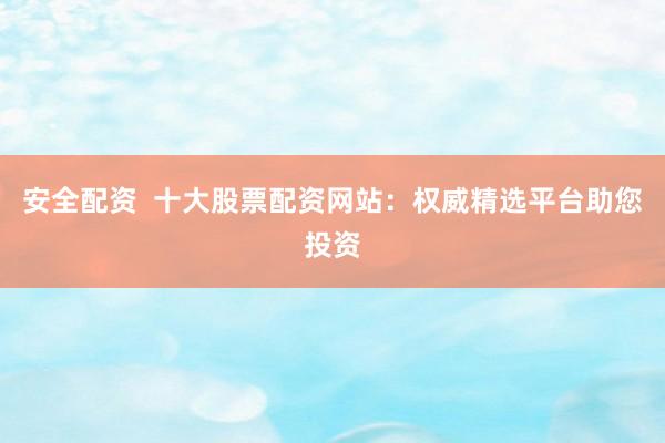安全配资 十大股票配资网站:权威精选平台助您投资